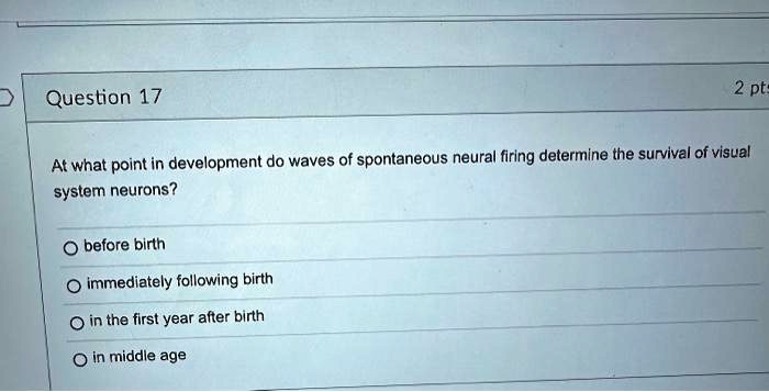 Question 17
At what point in development do waves of spontaneous neural firing determine the survival of visual system neurons?
before birth
immediately following birth
in the first year after birth
in middle age