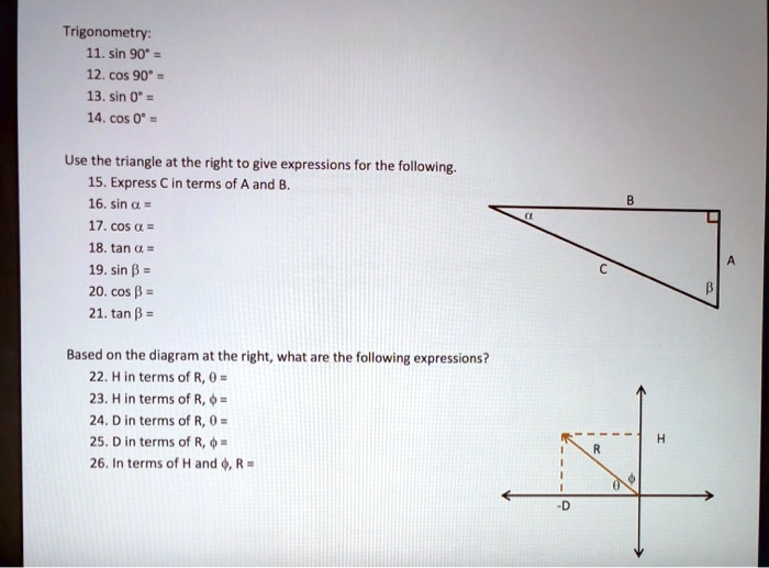 Trigonometry:
11. sin 90° =
12. cos 90° =
13. sin 0° =
14. cos 0° =

Use the triangle at the right to give expressions for the following.
15. Express C in terms of A and B.
16. sin ? =
17. cos ? =
18. tan ? =
19. sin ? =
20. cos ? =
21. tan ? =

Based on the diagram at the right, what are the following expressions?
22. H in terms of R, ? =
23. H in terms of R, ? =
24. D in terms of R, ? =
25. D in terms of R, ? =
26. In terms of H and ?, R =
