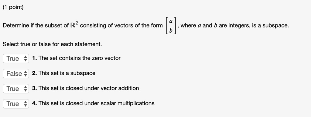 Determine if the subset of ?² consisting of vectors of the form [a b], where a and b are integers, is a subspace. Select true or false for each statement. 1. The set contains the zero vector 2. This set is a subspace 3. This set is closed under vector addition 4. This set is closed under scalar multiplications
