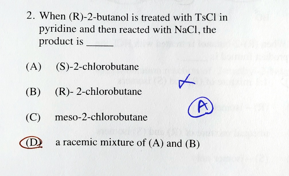 2. When (R)-2-butanol is treated with TsCl in pyridine and then reacted with NaCl, the product is 

(A) (S)-2-chlorobutane

(B) (R)- 2-chlorobutane

(C) meso-2-chlorobutane

(D) a racemic mixture of (A) and (B)