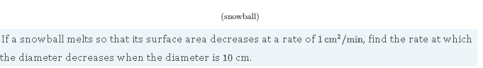 (snowball)
If a snowball melts so that its surface area decreases at a rate of ( 1 mathrm cm^2 / mathrmmin ), find the rate at which the diameter decreases when the diameter is ( 10 mathrm cm ).