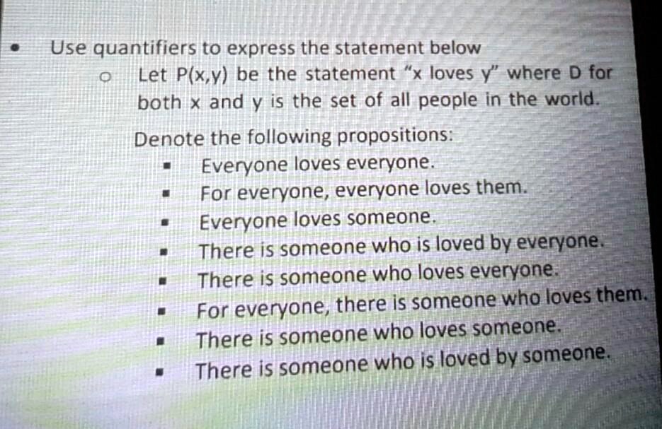 Use quantifiers to express the statement below
Let P(x,y) be the statement "x loves y" where D for both x and y is the set of all people in the world.
Denote the following propositions:
Everyone loves everyone.
For everyone, everyone loves them.
Everyone loves someone.
There is someone who is loved by everyone.
There is someone who loves everyone.
For everyone, there is someone who loves them.
There is someone who loves someone.
There is someone who is loved by someone.