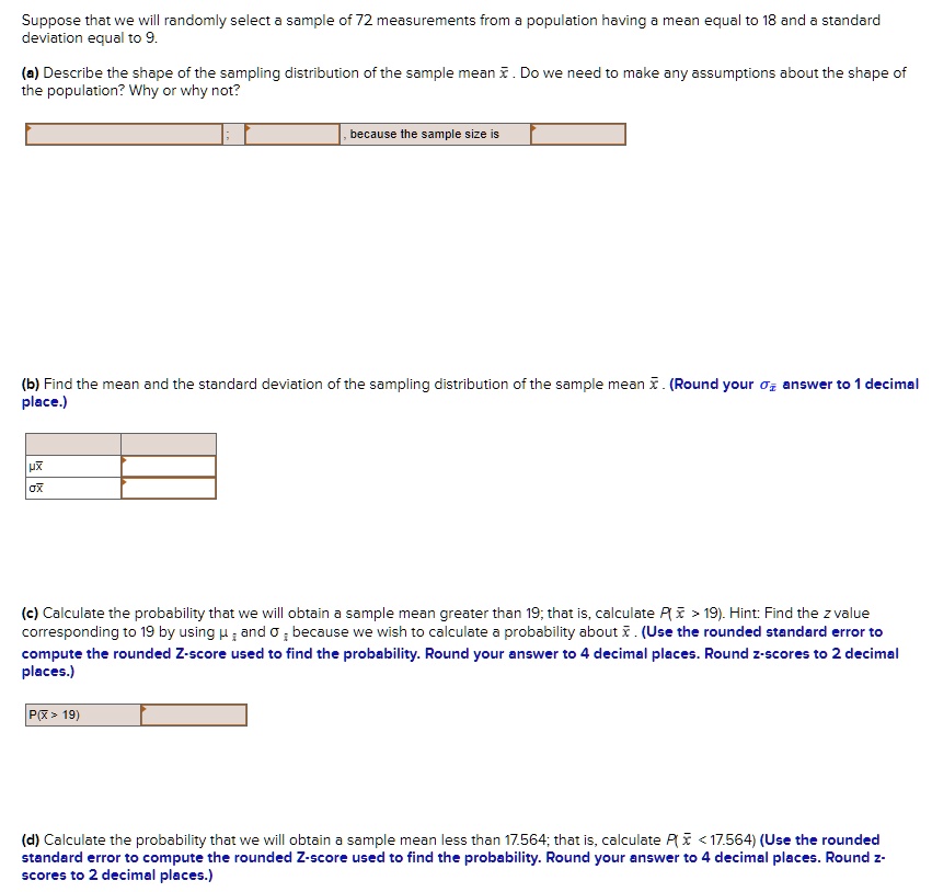 Suppose that we will randomly select a sample of 72 measurements from a population having a mean equal to 18 and a standard deviation equal to 9.

(a) Describe the shape of the sampling distribution of the sample mean x?. Do we need to make any assumptions about the shape of the population? Why or why not?

; , because the sample size is

(b) Find the mean and the standard deviation of the sampling distribution of the sample mean x?. (Round your ?x? answer to 1 decimal place.)

?x?
?x?

(c) Calculate the probability that we will obtain a sample mean greater than 19; that is, calculate P(x? > 19). Hint: Find the z value corresponding to 19 by using ?x? and ?x? because we wish to calculate a probability about x?. (Use the rounded standard error to compute the rounded Z-score used to find the probability. Round your answer to 4 decimal places. Round z-scores to 2 decimal places.)

P(x? > 19)

(d) Calculate the probability that we will obtain a sample mean less than 17.564; that is, calculate P(x? < 17.564) (Use the rounded standard error to compute the rounded Z-score used to find the probability. Round your answer to 4 decimal places. Round z-scores to 2 decimal places.)