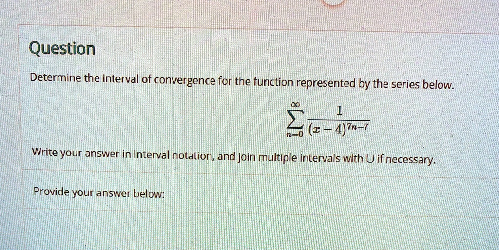 Question
Determine the interval of convergence for the function represented by the series below.
sumn=0^infty frac1(x-4)^7n-7
Write your answer in interval notation, and join multiple intervals with U if necessary.
Provide your answer below: