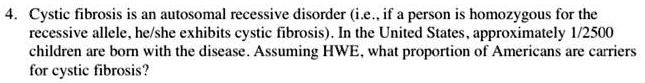 Cystic fibrosis is an autosomal recessive disorder (i.e., if a person is homozygous for the recessive allele, he/she exhibits cystic fibrosis). In the United States, approximately 1/2500 children are born with the disease. Assuming HWE, what proportion of Americans are carriers for cystic fibrosis?