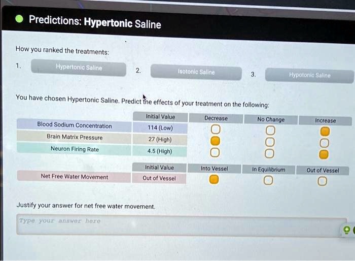 Predictions: Hypertonic Saline
How you ranked the treatments:
1. Hypertonic Saline
2. Isotonic Saline
3. Hypotonic Saline
You have chosen Hypertonic Saline. Predict the effects of your treatment on the following:
Initial Value Decrease No Change Increase
Blood Sodium Concentration 114 (Low)
Brain Matrix Pressure 27 (High)
Neuron Firing Rate 4.5 (High)
Initial Value Into Vessel In Equilibrium Out of Vessel
Net Free Water Movement Out of Vessel
Justify your answer for net free water movement.
Type your answer here