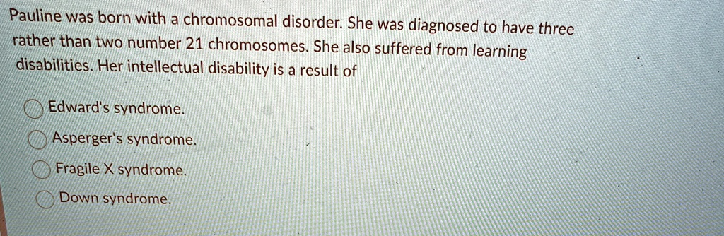 Pauline was born with a chromosomal disorder. She was diagnosed to have three
rather than two number 21 chromosomes. She also suffered from learning
disabilities. Her intellectual disability is a result of
Edward's syndrome.
Asperger's syndrome.
Fragile X syndrome.
Down syndrome.