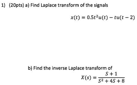 1) (20pts) a) Find Laplace transform of the signals
x(t) = 0.5t^2u(t) - tu(t - 2)
b) Find the inverse Laplace transform of
X(s) = (S + 1) / (S^2 + 4S + 8)