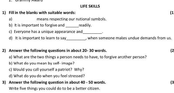 LIFE SKILLS
1) Fill in the blanks with suitable words:
a)  means respecting our national symbols.
b) It is important to forgive and  readily.
c) Everyone has a unique appearance and .
d) It is important to learn to say  when someone makes undue demands from us.
2) Answer the following questions in about 20 - 30 words.
a) What are the two things a person needs to have, to forgive another person?
b) What do you mean by self-image?
c) Would you call yourself a patriot? Why?
d) What do you do when you feel stressed?
3) Answer the following question in about 40 - 50 words.
Write five things you could do to be a better citizen.