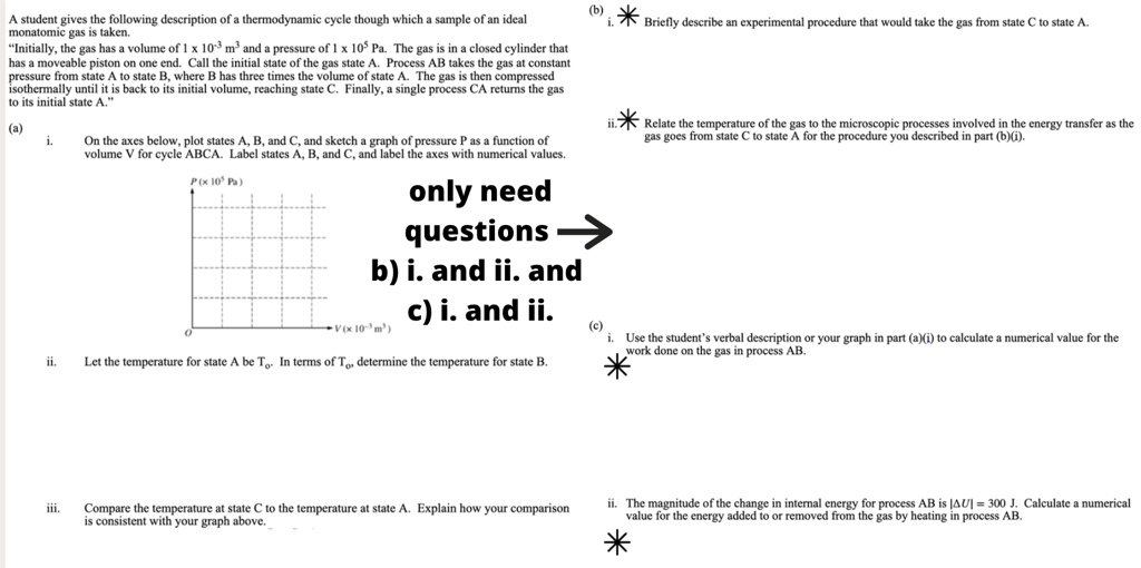 A student gives the following description of a thermodynamic cycle though which a sample of an ideal monatomic gas is taken. "Initially, the gas has a volume of 1 x 10?³ m³ and a pressure of 1 x 10? Pa. The gas is in a closed cylinder that has a moveable piston on one end. Call the initial state of the gas state A. Process AB takes the gas at constant pressure from state A to state B, where B has three times the volume of state A. The gas is then compressed isothermally until it is back to its initial volume, reaching state C. Finally, a single process CA returns the gas to its initial state."
(a)
i. On the axes below, plot states A, B, and C, and sketch a graph of pressure P as a function of volume V for cycle ABCA. Label states A, B, and C, and label the axes with numerical values.
ii. Let the temperature for state A be T?. In terms of T?, determine the temperature for state B.
iii. Compare the temperature at state C to the temperature at state A. Explain how your comparison is consistent with your graph above.
(b)
i. Briefly describe an experimental procedure that would take the gas from state C to state A.
ii. Relate the temperature of the gas to the microscopic processes involved in the energy transfer as the gas goes from state C to state A for the procedure you described in part (b)(i).
(c)
i. Use the student’s verbal description or your graph in part (a)(i) to calculate a numerical value for the work done on the gas in process AB.
ii. The magnitude of the change in internal energy for process AB is |?U| = 300 J. Calculate a numerical value for the energy added to or removed from the gas by heating in process AB.