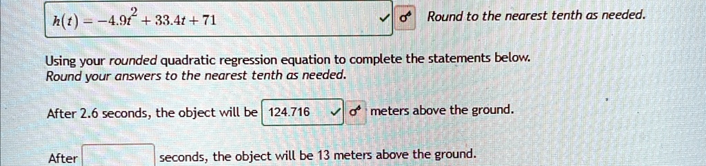 h(t) = -4.9t^2 + 33.4t + 71
Round to the nearest tenth as needed.
Using your rounded quadratic regression equation to complete the statements below.
Round your answers to the nearest tenth as needed.
After 2.6 seconds, the object will be 124.716 meters above the ground.
After seconds, the object will be 13 meters above the ground.