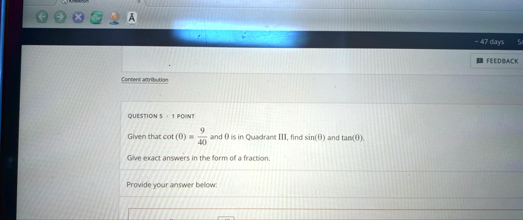 QUESTION 5 ·1 POINT
Given that cot(θ) = (9)/(40) and θ is in Quadrant III, find sin(θ) and tan(θ).
Give exact answers in the form of a fraction.
Provide your answer below: