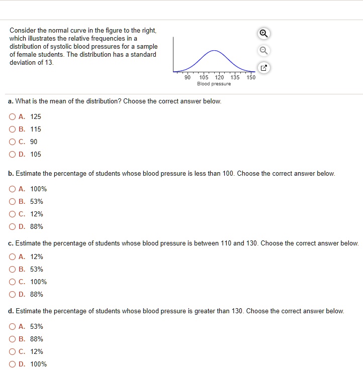 Consider the normal curve in the figure to the right, which illustrates the relative frequencies in a distribution of systolic blood pressures for a sample of female students. The distribution has a standard deviation of 13.
90 105 120 135 150
Blood pressure

a. What is the mean of the distribution? Choose the correct answer below.
A. 125
B. 115
C. 90
D. 105

b. Estimate the percentage of students whose blood pressure is less than 100. Choose the correct answer below.
A. 100%
B. 53%
C. 12%
D. 88%

c. Estimate the percentage of students whose blood pressure is between 110 and 130. Choose the correct answer below.
A. 12%
B. 53%
C. 100%
D. 88%

d. Estimate the percentage of students whose blood pressure is greater than 130. Choose the correct answer below.
A. 53%
B. 88%
C. 12%
D. 100%
