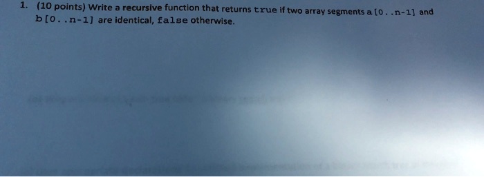 1. (10 points) Write a recursive function that returns true if two array segments a [0..n-1] and b[0..n-1] are identical, false otherwise.