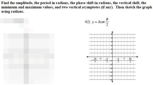 Find the amplitude, the period in radians, the phase shift in radians, the vertical shift, the minimum and maximum values, and two vertical asymptotes (if any). Then sketch the graph using radians.

42) y = 3cot ?/2