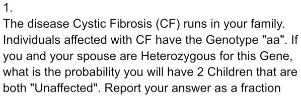 1.
The disease Cystic Fibrosis (CF) runs in your family.
Individuals affected with CF have the Genotype "aa". If
you and your spouse are Heterozygous for this Gene,
what is the probability you will have 2 Children that are
both "Unaffected". Report your answer as a fraction