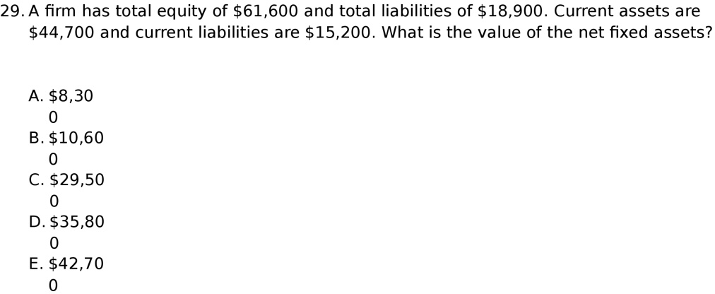 29. A firm has total equity of 61,600 and total liabilities of18,900. Current assets are 44,700 and current liabilities are15,200. What is the value of the net fixed assets?

A. 8,300
B.10,600
C. 29,500
D.35,800
E. 42,700