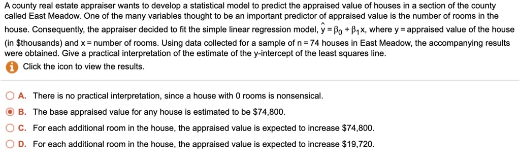 A county real estate appraiser wants to develop a statistical model to predict the appraised value of houses in a section of the county called East Meadow. One of the many variables thought to be an important predictor of appraised value is the number of rooms in the house. Consequently, the appraiser decided to fit the simple linear regression model, ? = ?? + ??x, where y = appraised value of the house (in thousands) and x = number of rooms. Using data collected for a sample of n = 74 houses in East Meadow, the accompanying results were obtained. Give a practical interpretation of the estimate of the y-intercept of the least squares line.
Click the icon to view the results.

A. There is no practical interpretation, since a house with 0 rooms is nonsensical.
B. The base appraised value for any house is estimated to be74,800.
C. For each additional room in the house, the appraised value is expected to increase 74,800.
D. For each additional room in the house, the appraised value is expected to increase19,720.