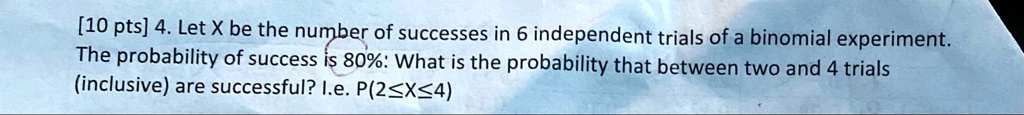 [10 pts] 4. Let X be the number of successes in 6 independent trials of a binomial experiment. The probability of success is 80%. What is the probability that between two and 4 trials (inclusive) are successful? I.e. $P(2 \le X \le 4)$