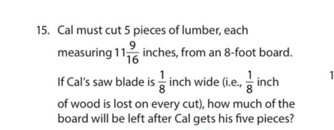 15. Cal must cut 5 pieces of lumber, each measuring 11 (9)/(16) inches, from an 8-foot board. If Cal's saw blade is (1)/(8) inch wide (i.e., (1)/(8) inch of wood is lost on every cut), how much of the board will be left after Cal gets his five pieces?