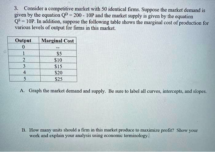 3. Consider a competitive market with 50 identical firms. Suppose the market demand is given by the equation QD = 200 - 10P and the market supply is given by the equation QS = 10P. In addition, suppose the following table shows the marginal cost of production for various levels of output for firms in this market.

Output | Marginal Cost
0 | –
1 | 5
2 |10
3 | 15
4 |20
5 | 25

A. Graph the market demand and supply. Be sure to label all curves, intercepts, and slopes.

B. How many units should a firm in this market produce to maximize profit? Show your work and explain your analysis using economic terminology.