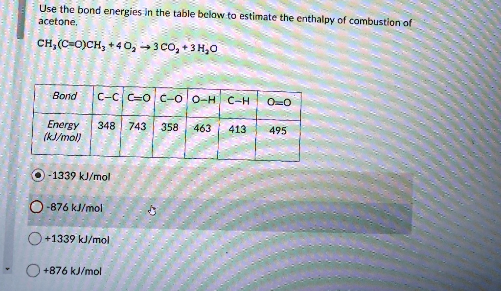 Use the bond energies in the table below to estimate the enthalpy of combustion of
acetone.

CH3(C=O)CH3 + 4 O2 -> 3 CO2 + 3 H2O

Bond: C-C, C=O, C-O, O-H, C-H, O=O
Energy (kJ/mol): 348, 743, 358, 463, 413, 495

-1339 kJ/mol
-876 kJ/mol
+1339 kJ/mol
+876 kJ/mol