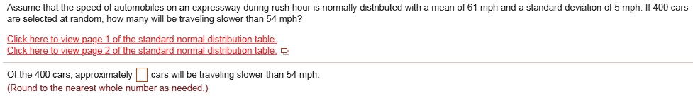 Assume that the speed of automobiles on an expressway during rush hour is normally distributed with a mean of 61 mph and a standard deviation of 5 mph. If 400 cars are selected at random, how many will be traveling slower than 54 mph?
Of the 400 cars, approximately cars will be traveling slower than 54 mph.
(Round to the nearest whole number as needed.)