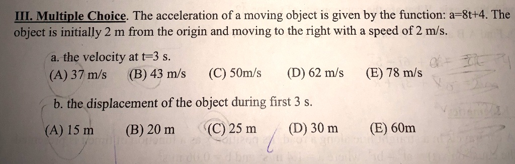 III. Multiple Choice. The acceleration of a moving object is given by the function: a=8t+4. The object is initially 2 m from the origin and moving to the right with a speed of 2 m/s.
a. the velocity at t=3 s.
(A) 37 m/s (B) 43 m/s (C) 50m/s (D) 62 m/s (E) 78 m/s
b. the displacement of the object during first 3 s.
(A) 15 m (B) 20 m (C) 25 m (D) 30 m (E) 60m