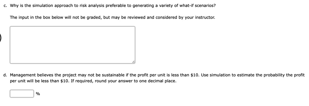c. Why is the simulation approach to risk analysis preferable to generating a variety of what-if scenarios?

d. Management believes the project may not be sustainable if the profit per unit is less than 10. Use simulation to estimate the probability the profit per unit will be less than10. If required, round your answer to one decimal place.