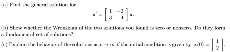(a) Find the general solution for
x' = [
1 -2
3 -4
] x.
(b) Show whether the Wronskian of the two solutions you found is zero or nonzero. Do they form a fundamental set of solutions?
(c) Explain the behavior of the solutions as t ? ? if the initial condition is given by x(0) = [
1
2
].