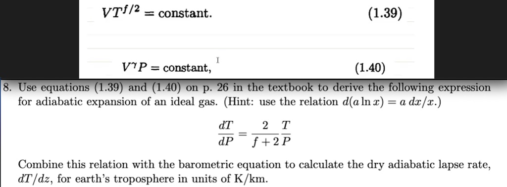 VTf/2 = constant.
(1.39)
VP = constant,
(1.40)
8. Use equations (1.39) and (1.40) on p. 26 in the textbook to derive the following expression
for adiabatic expansion of an ideal gas. (Hint: use the relation d(alnx) = a dx/x.)
(dT)/(dP) = (2)/(f+2)(T)/(P)
Combine this relation with the barometric equation to calculate the dry adiabatic lapse rate,
dT/dz, for earth's troposphere in units of K/km.