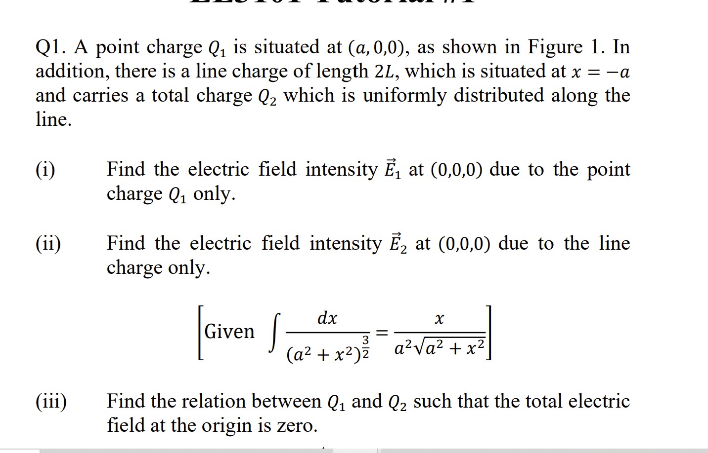 Q1. A point charge ( Q1 ) is situated at ( ( a, 0,0 ) ), as shown in Figure 1. In addition, there is a line charge of length ( 2 L ), which is situated at ( x=-a ) and carries a total charge ( Q2 ) which is uniformly distributed along the line.
(i) Find the electric field intensity ( vecE1 ) at ( (0,0,0) ) due to the point charge ( Q1 ) only.
(ii) Find the electric field intensity ( vecE2 ) at ( (0,0,0) ) due to the line charge only.
[
left[	ext  Given  int fracd xleft(a^2+x^2ight)^frac32=fracxa^2 sqrta^2+x^2ight]
]
(iii) Find the relation between ( Q1 ) and ( Q2 ) such that the total electric field at the origin is zero.