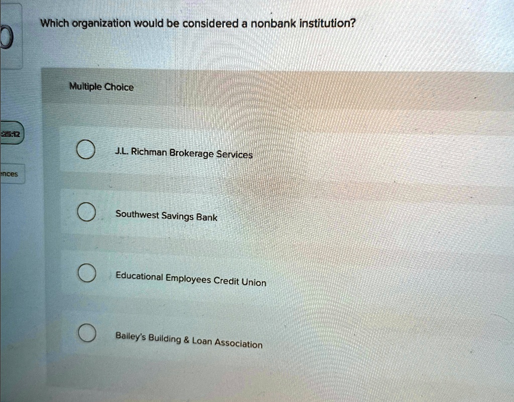 Which organization would be considered a nonbank institution?
Multiple Choice
J.L. Richman Brokerage Services
Southwest Savings Bank
Educational Employees Credit Union
Bailey's Building     Loan Association