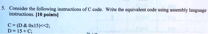 5. Consider the following instructions of C code. Write the equivalent code using assembly language instructions. [10 points]
C = (D & 0x15) << 2;
D = 15 + C;
