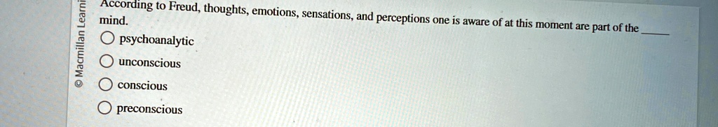 According to Freud, thoughts, emotions, sensations, and perceptions one is aware of at this moment are part of the mind.
pyschoanalytic
unconscious
conscious
preconscious