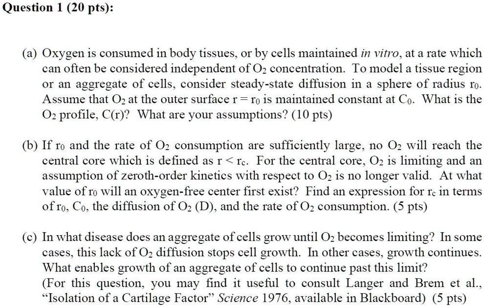 Question 1 (20 pts):
(a) Oxygen is consumed in body tissues, or by cells maintained in vitro, at a rate which
can often be considered independent of O2 concentration. To model a tissue region
or an aggregate of cells, consider steady-state diffusion in a sphere of radius r0.
Assume that O2 at the outer surface r = r0 is maintained constant at C0. What is the
O2 profile, C(r)? What are your assumptions? (10 pts)
(b) If r0 and the rate of O2 consumption are sufficiently large, no O2 will reach the
central core which is defined as r < rc. For the central core, O2 is limiting and an
assumption of zeroth-order kinetics with respect to O2 is no longer valid. At what
value of r0 will an oxygen-free center first exist? Find an expression for rc in terms
of r0, C0, the diffusion of O2 (D), and the rate of O2 consumption. (5 pts)
(c) In what disease does an aggregate of cells grow until O2 becomes limiting? In some
cases, this lack of O2 diffusion stops cell growth. In other cases, growth continues.
What enables growth of an aggregate of cells to continue past this limit?
(For this question, you may find it useful to consult Langer and Brem et al.,
Ïsolation of a Cartilage FactorS̈cience 1976, available in Blackboard) (5 pts)
