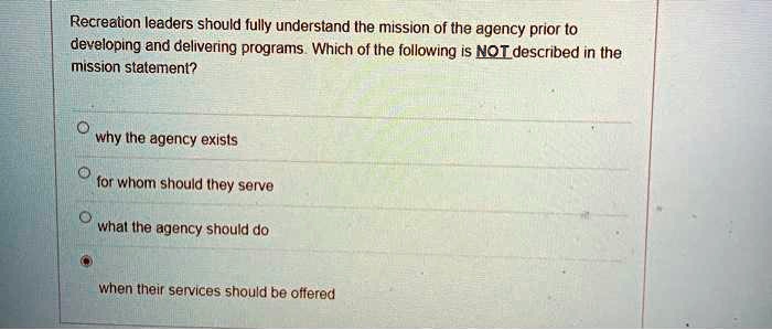 Recreation leaders should fully understand the mission of the agency prior to
developing and delivering programs. Which of the following is NOT described in the
mission statement?

why the agency exists
for whom should they serve
what the agency should do
when their services should be offered