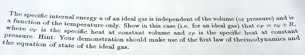 The specific internal energy u of an ideal gas is independent of the volume (or pressure) and is a function of the temperature only. Show in this case (i.e. for an ideal gas) that cP = cV + R, where cV is the specific heat at constant volume and cP is the specific heat at constant pressure. Hint: Your demonstration should make use of the first law of thermodynamics and the equation of state of the ideal gas.