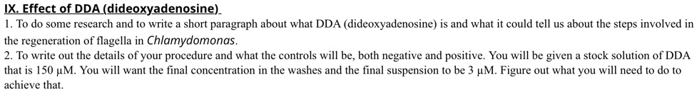 IX. Effect of DDA (dideoxyadenosine)
1. To do some research and to write a short paragraph about what DDA (dideoxyadenosine) is and what it could tell us about the steps involved in the regeneration of flagella in Chlamydomonas.
2. To write out the details of your procedure and what the controls will be, both negative and positive. You will be given a stock solution of DDA that is 150 ?M. You will want the final concentration in the washes and the final suspension to be 3 ?M. Figure out what you will need to do to achieve that.