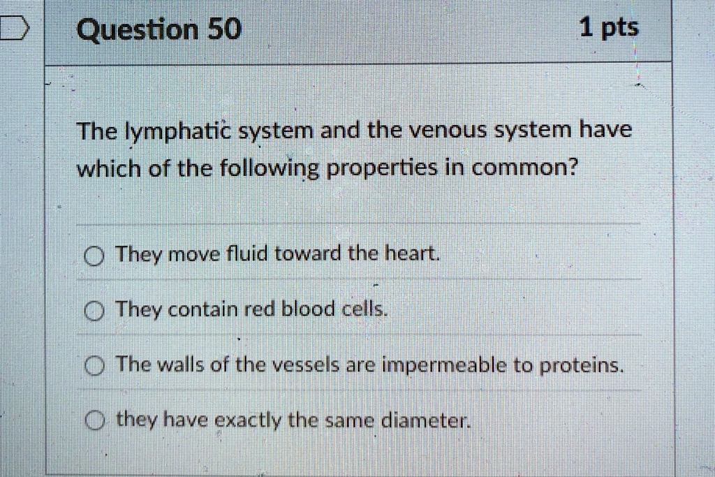 Question 50
1 pts
The lymphatic system and the venous system have
which of the following properties in common?
They move fluid toward the heart.
They contain red blood cells.
The walls of the vessels are impermeable to proteins.
they have exactly the same diameter.