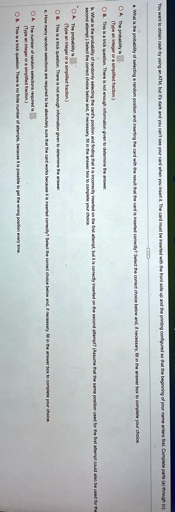 You want to obtain cash by using an ATM, but it's dark and you can't see your card when you insert it. The card must be inserted with the front side up and the printing configured so that the beginning of your name enters first. Complete parts (a) through (c).
a. What is the probability of selecting a random position and inserting the card with the result that the card is inserted correctly? Select the correct choice below and, if necessary, fill in the answer box to complete your choice.
A. The probability is 
(Type an integer or a simplified fraction.)
B. This is a trick question. There is not enough information given to determine the answer.
b. What is the probability of randomly selecting the card's position and finding that it is incorrectly inserted on the first attempt, but it is correctly inserted on the second attempt? (Assume that the same position used for the first attempt could also be used for the
second attempt.) Select the correct choice below and, if necessary, fill in the answer box to complete your choice.
O A. The probability is 
(Type an integer or a simplified fraction.)
B. This is a trick question. There is not enough information given to determine the answer.
c. How many random selections are required to be absolutely sure that the card works because it is inserted correctly? Select the correct choice below and, if necessary, fill in the answer box to complete your choice.
A. The number of random selections required is 
(Type an integer or a simplified fraction.)
B. This is a trick question. There is no finite number of attempts, because it is possible to get the wrong position every time.