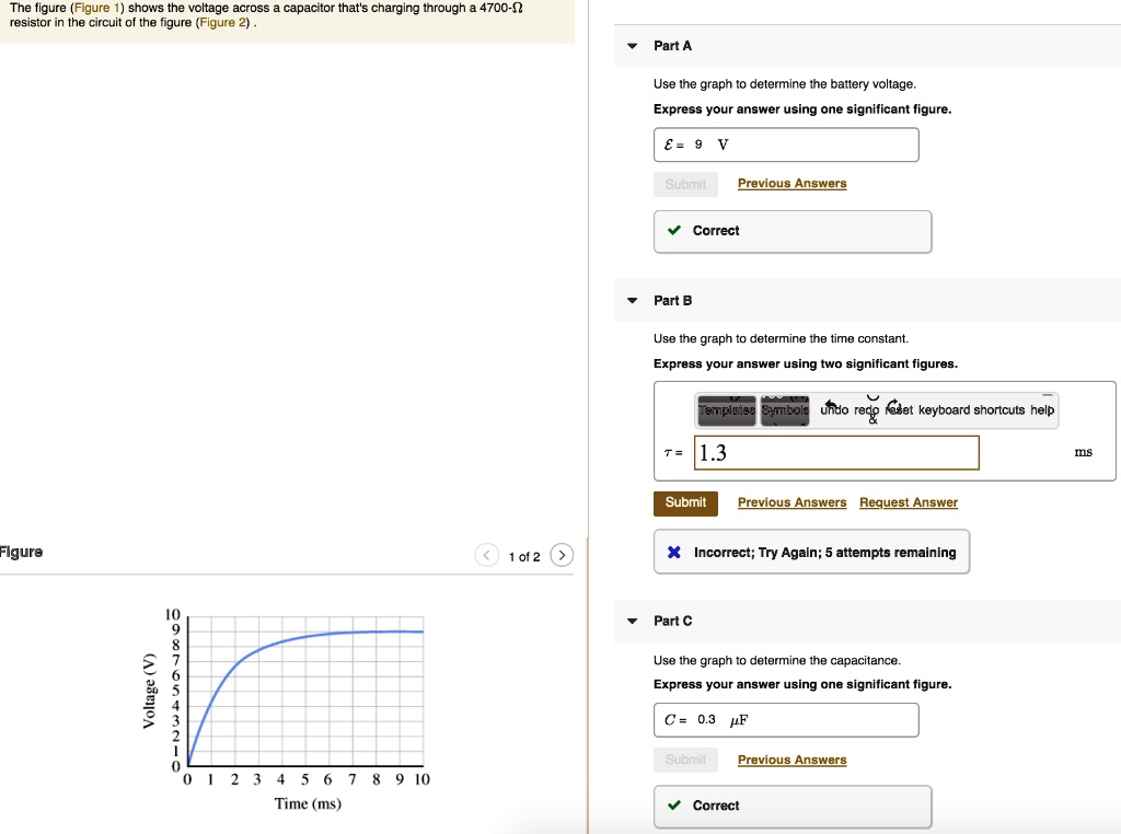 The figure (Figure 1) shows the voltage across a capacitor that's charging through a 4700-? resistor in the circuit of the figure (Figure 2).

Part A
Use the graph to determine the battery voltage.
Express your answer using one significant figure.
E = 9 V
Correct

Part B
Use the graph to determine the time constant.
Express your answer using two significant figures.
? = 1.3 ms
Incorrect; Try Again; 3 attempts remaining

Part C
Use the graph to determine the capacitance.
Express your answer using one significant figure.
C = 0.3 ?F
Correct