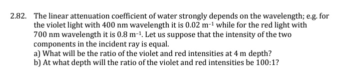 2.82. The linear attenuation coefficient of water strongly depends on the wavelength; e.g. for the violet light with 400 nm wavelength it is 0.02 m^-1 while for the red light with 700 nm wavelength it is 0.8 m^-1. Let us suppose that the intensity of the two components in the incident ray is equal.
a) What will be the ratio of the violet and red intensities at 4 m depth?
b) At what depth will the ratio of the violet and red intensities be 100:1?