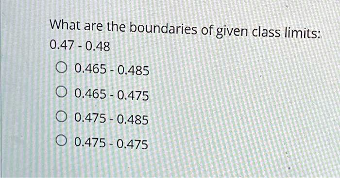 What are the boundaries of given class limits:
0.47 - 0.48
0.465 - 0.485
0.465 - 0.475
0.475 - 0.485
0.475 - 0.475