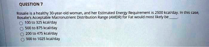 Rosalie is a healthy 30-year-old woman, and her Estimated Energy Requirement is 2500 kcal/day. In this case, Rosalie's Acceptable Macronutrient Distribution Range (AMDR) for Fat would most likely be .
100 to 325 kcal/day
500 to 875 kcal/day
200 to 475 kcal/day
900 to 1025 kcal/day