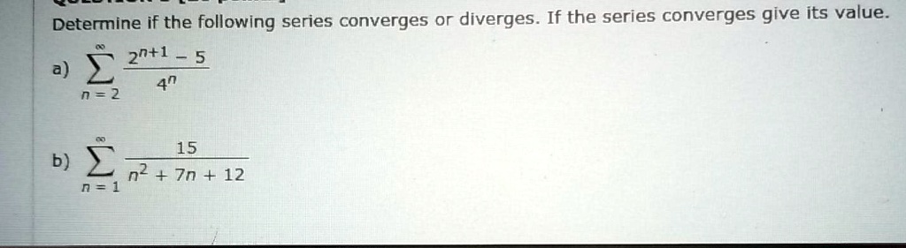 Determine if the following series converges or diverges. If the series converges give its value.

a) sumn=2^infty frac2^n+1 - 54^n

b) sumn=1^infty frac15n^2 + 7n + 12