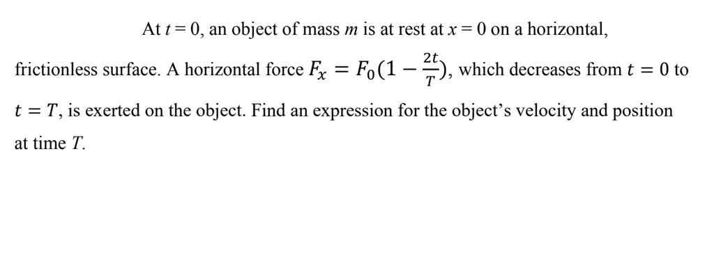At t = 0, an object of mass m is at rest at x = 0 on a horizontal, frictionless surface. A horizontal force Fx = F0(1 - 2t/T), which decreases from t = 0 to t = T, is exerted on the object. Find an expression for the object's velocity and position at time T.