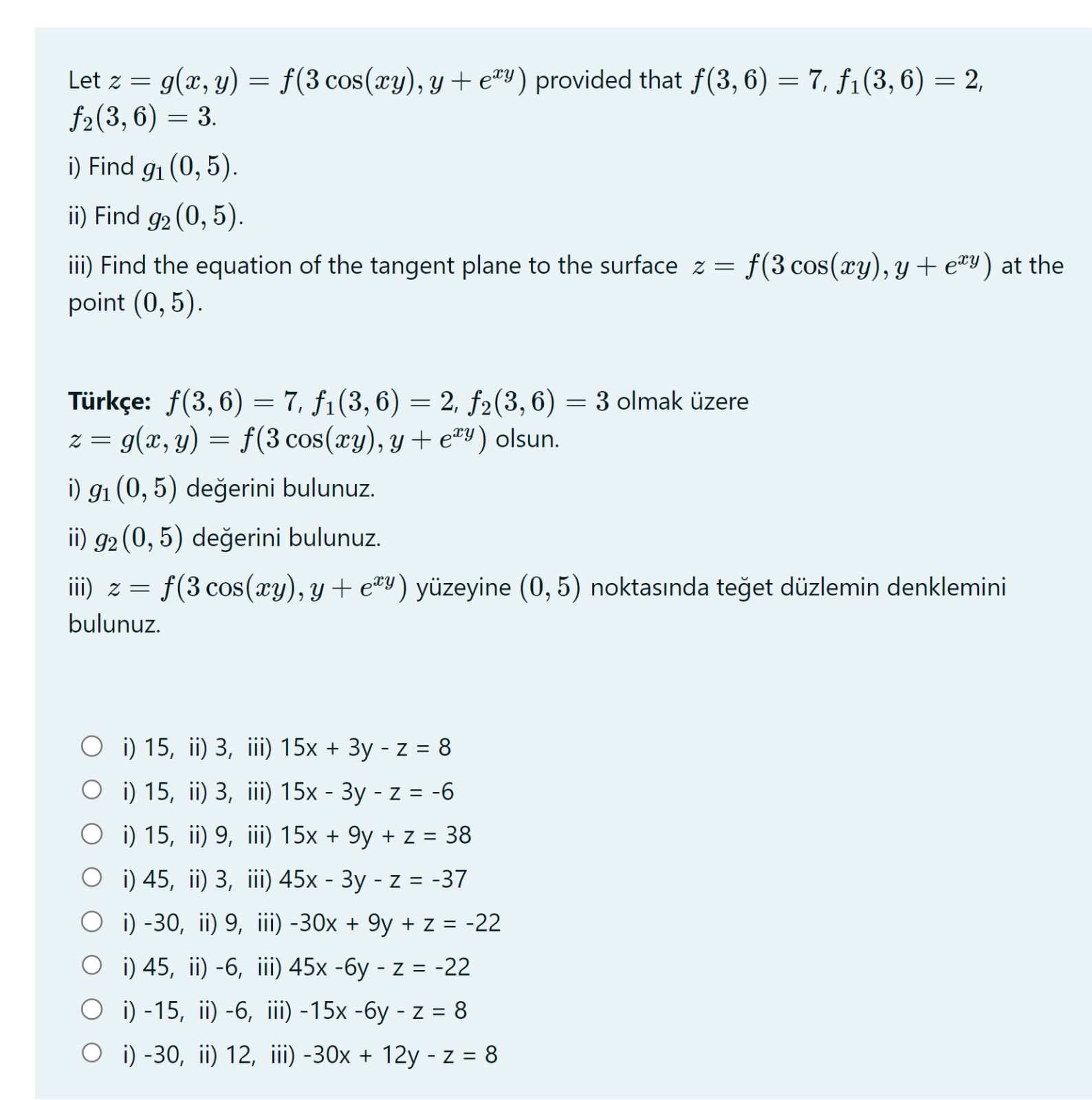 Let z = g(x, y) = f(3 cos(xy), y + e^xy) provided that f(3, 6) = 7, f1(3, 6) = 2, f2(3, 6) = 3.
i) Find g1(0, 5).
ii) Find g2(0, 5).
iii) Find the equation of the tangent plane to the surface z = f(3 cos(xy), y + e^xy) at the point (0, 5).

T urk     e: f(3, 6) = 7, f1(3, 6) = 2, f2(3, 6) = 3 olmak      zere z = g(x, y) = f(3 cos(xy), y + e^xy) olsun.
i) g1(0, 5) de?erini bulunuz.
ii) g2(0, 5) de?erini bulunuz.
iii) z = f(3 cos(xy), y + e^xy) y     zeyine (0, 5) noktas?nda te?et d     zlemin denklemini bulunuz.

i) 15, ii) 3, iii) 15x + 3y - z = 8
i) 15, ii) 3, iii) 15x - 3y - z = -6
i) 15, ii) 9, iii) 15x + 9y + z = 38
i) 45, ii) 3, iii) 45x - 3y - z = -37
i) -30, ii) 9, iii) -30x + 9y + z = -22
i) 45, ii) -6, iii) 45x - 6y - z = -22
i) -15, ii) -6, iii) -15x - 6y - z = 8
i) -30, ii) 12, iii) -30x + 12y - z = 8