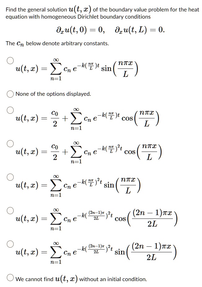 Find the general solution u(t, x) of the boundary value problem for the heat equation with homogeneous Dirichlet boundary conditions
?x u(t, 0) = 0, ?x u(t, L) = 0.
The cn below denote arbitrary constants.

u(t, x) = ?n=1^? cn e^-k(fracnpiL)t sin(fracnpi xL)
None of the options displayed.
u(t, x) = fracc02 + ?n=1^? cn e^-k(fracnpiL)t cos(fracnpi xL)
u(t, x) = fracc02 + ?n=1^? cn e^-k(fracnpiL)^2 t cos(fracnpi xL)
u(t, x) = ?n=1^? cn e^-k(fracnpiL)^2 t sin(fracnpi xL)
u(t, x) = ?n=1^? cn e^-k(frac(2n-1)pi2L)^2 t cos(frac(2n-1)pi x2L)
u(t, x) = ?n=1^? cn e^-k(frac(2n-1)pi2L)^2 t sin(frac(2n-1)pi x2L)
We cannot find u(t, x) without an initial condition.