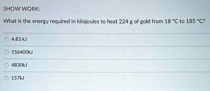 SHOW WORK:
What is the energy required in kilojoules to heat 224 g of gold from 18 °C to 185 °C?
4.83 kJ
156400 kJ
4830 kJ
157 kJ